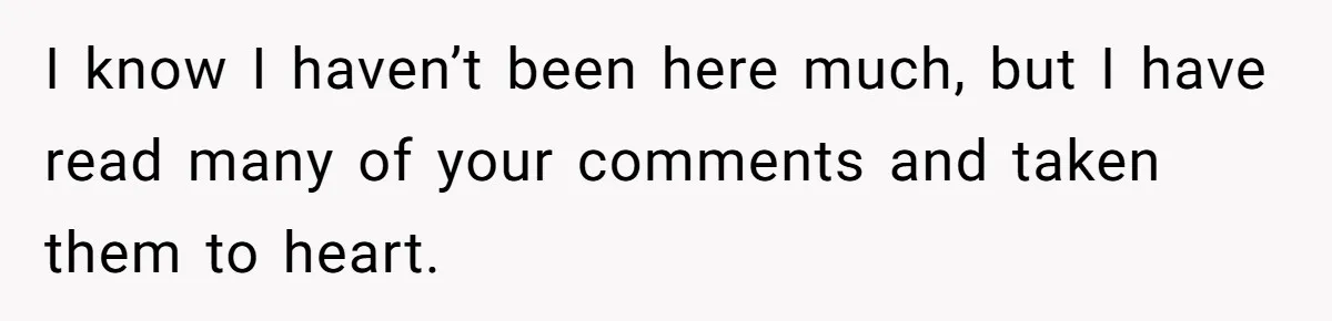 I know I haven’t been here much, but I have read many of your comments and taken them to heart.