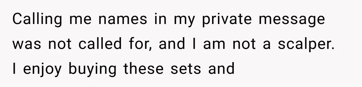 Calling me names in my private message was not called for, and I am not a scalper.  I enjoy buying these sets and