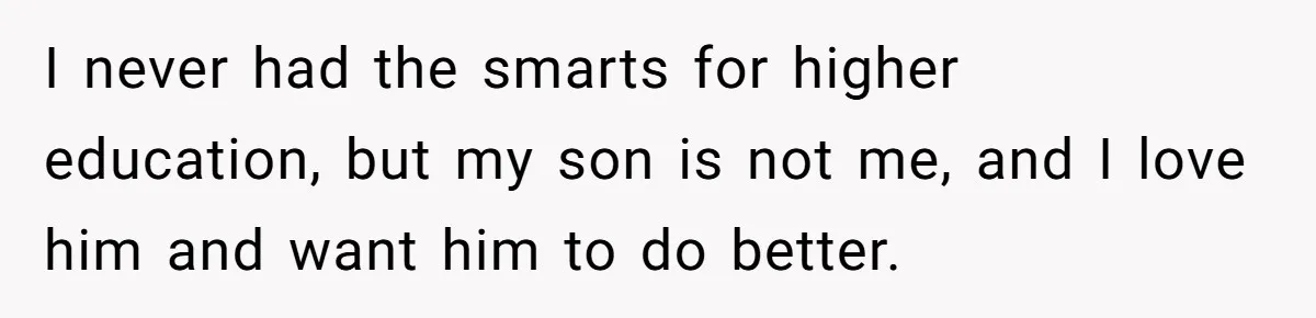 I never had the smarts for higher education, but my son is not me, and I love him and want him to do better.