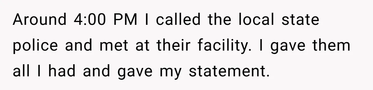 Around 4:00 PM I called the local state police and met at their facility. I gave them all I had and gave my statement.