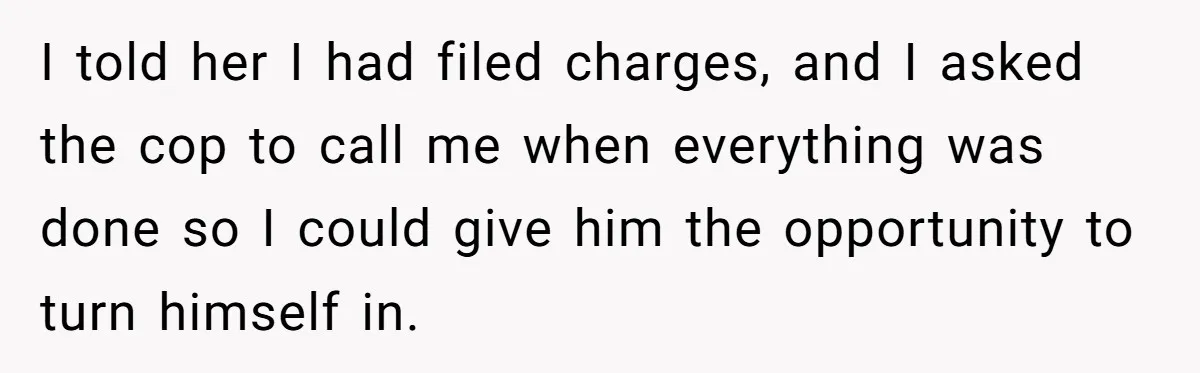 I told her I had filed charges, and I asked the cop to call me when everything was done so I could give him the opportunity to turn himself in.