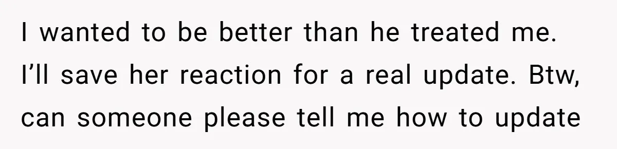 I wanted to be better than he treated me. I’ll save her reaction for a real update. Btw, can someone please tell me how to update