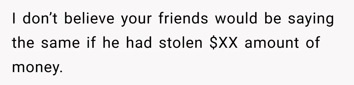 I don’t believe your friends would be saying the same if he had stolen $XX amount of money.