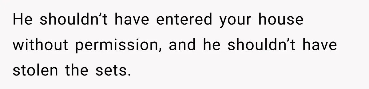 He shouldn’t have entered your house without permission, and he shouldn’t have stolen the sets.