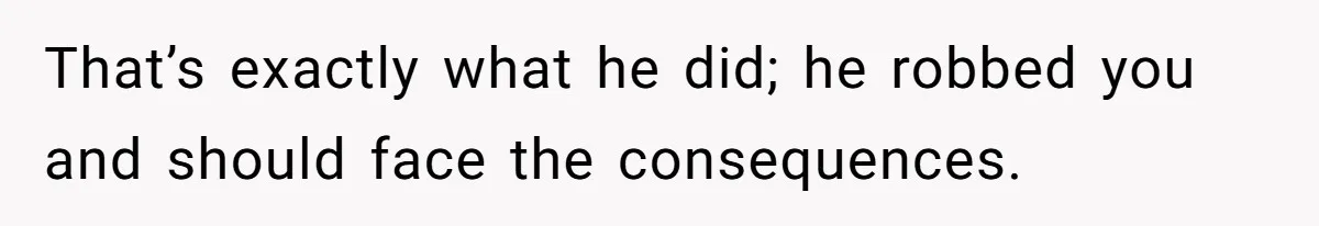 That’s exactly what he did; he robbed you and should face the consequences.
