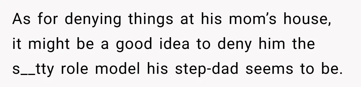 As for denying things at his mom’s house, it might be a good idea to deny him the s__tty role model his step-dad seems to be.