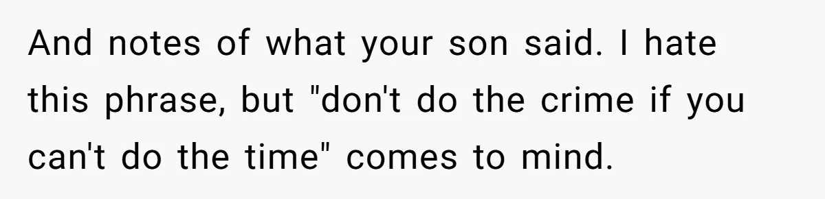 And notes of what your son said. I hate this phrase, but "don't do the crime if you can't do the time" comes to mind.