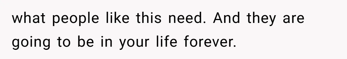 what people like this need. And they are going to be in your life forever.