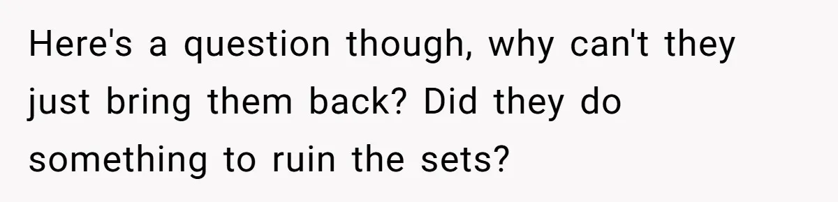 Here's a question though, why can't they just bring them back? Did they do something to ruin the sets?