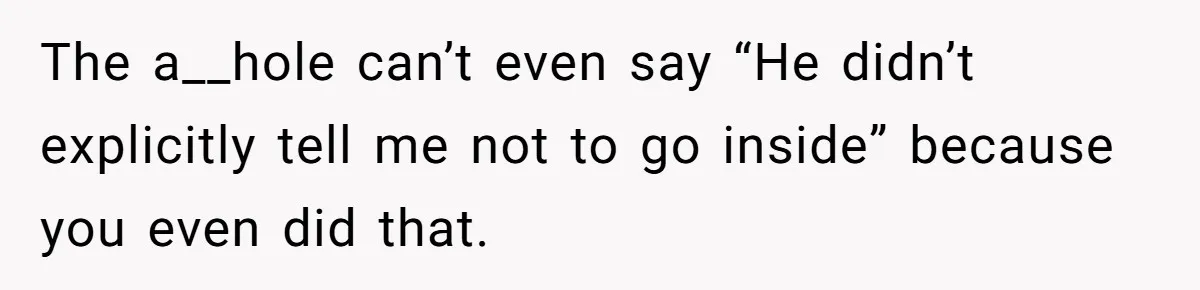 The a__hole can’t even say “He didn’t explicitly tell me not to go inside” because you even did that.