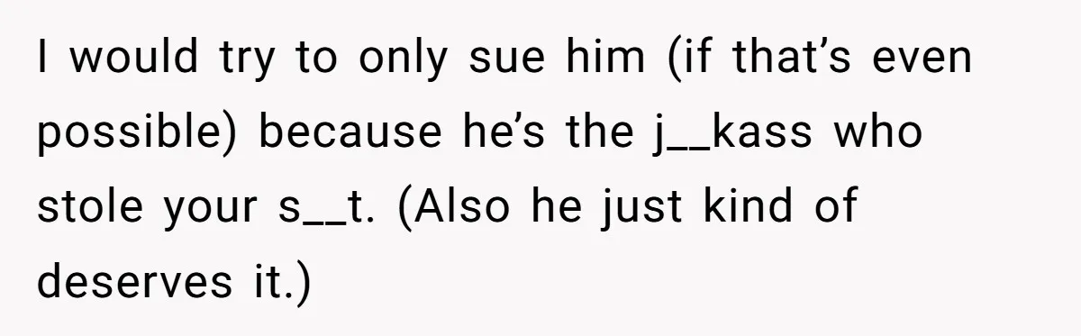 I would try to only sue him (if that’s even possible) because he’s the j__kass who stole your s__t. (Also he just kind of deserves it.)
