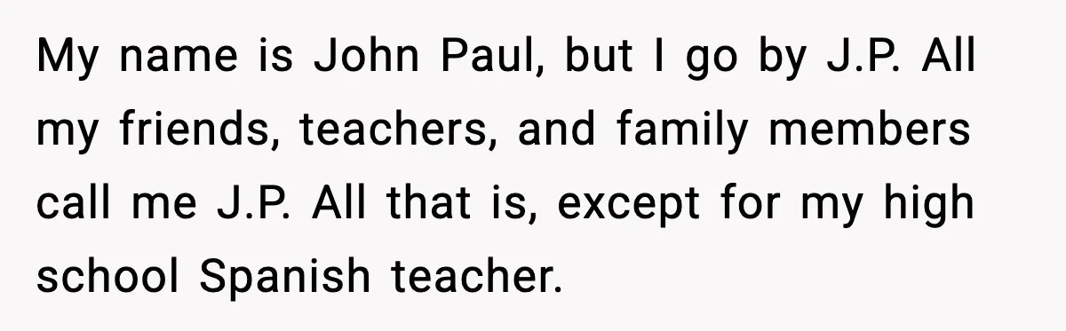 Student Gets Annoyed After Teacher Won’t Stop Using Spanish Name In Class My name is John Paul, but I go by J.P. All my friends, teachers, and family members call me J.P. All that is, except for my high school Spanish teacher.