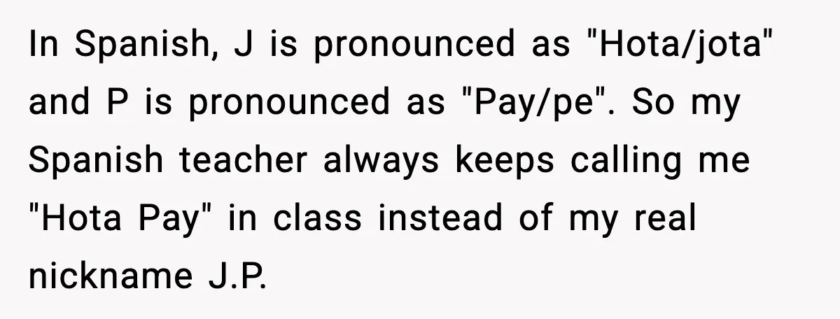 Student Gets Annoyed After Teacher Won’t Stop Using Spanish Name In Class In Spanish, J is pronounced as "Hota/jota" and P is pronounced as "Pay/pe". So my Spanish teacher always keeps calling me "Hota Pay" in class instead of my real nickname...