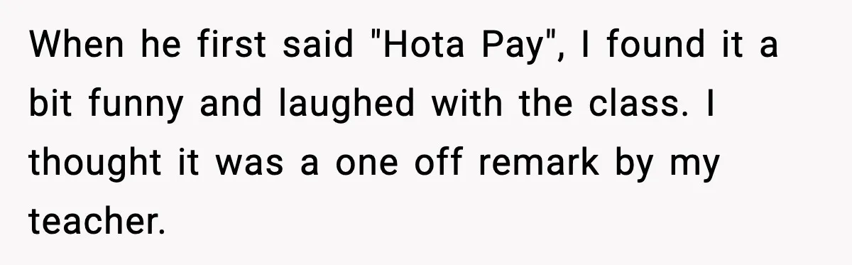 Student Gets Annoyed After Teacher Won’t Stop Using Spanish Name In Class When he first said "Hota Pay", I found it a bit funny and laughed with the class. I thought it was a one off remark by my teacher.