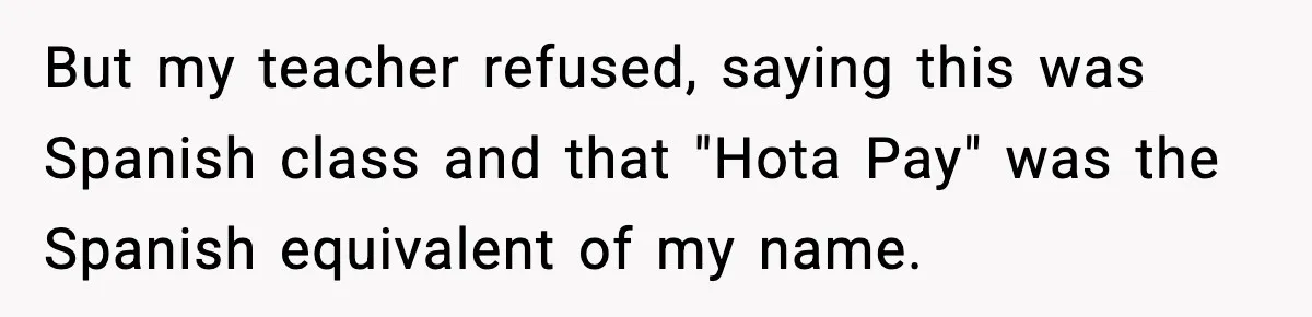 Student Gets Annoyed After Teacher Won’t Stop Using Spanish Name In Class But my teacher refused, saying this was Spanish class and that "Hota Pay" was the Spanish equivalent of my name.