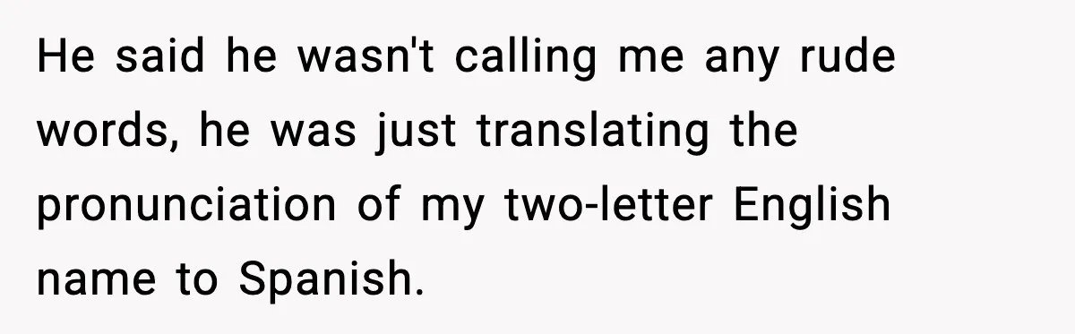 Student Gets Annoyed After Teacher Won’t Stop Using Spanish Name In Class He said he wasn't calling me any rude words, he was just translating the pronunciation of my two-letter English name to Spanish.