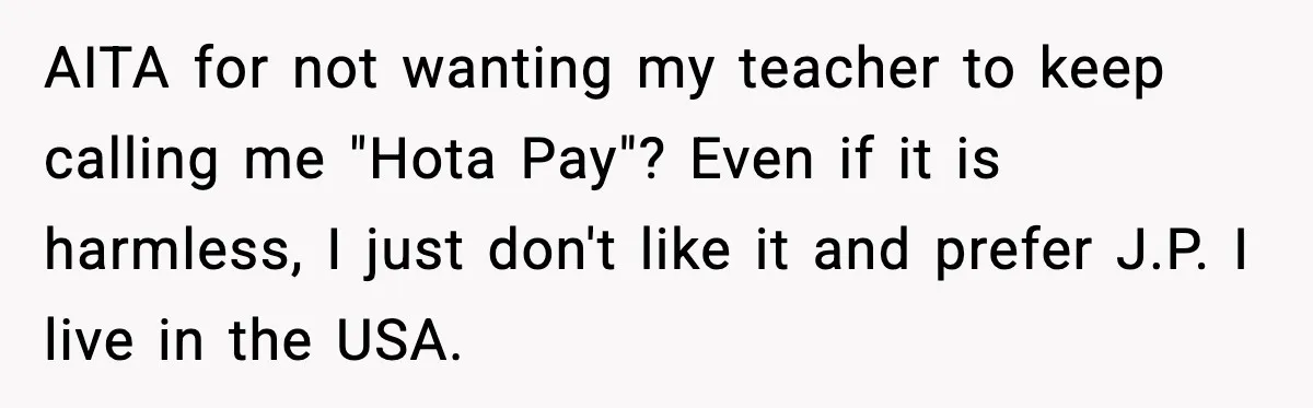 Student Gets Annoyed After Teacher Won’t Stop Using Spanish Name In Class AITA for not wanting my teacher to keep calling me "Hota Pay"? Even if it is harmless, I just don't like it and prefer J.P. I live in the USA.