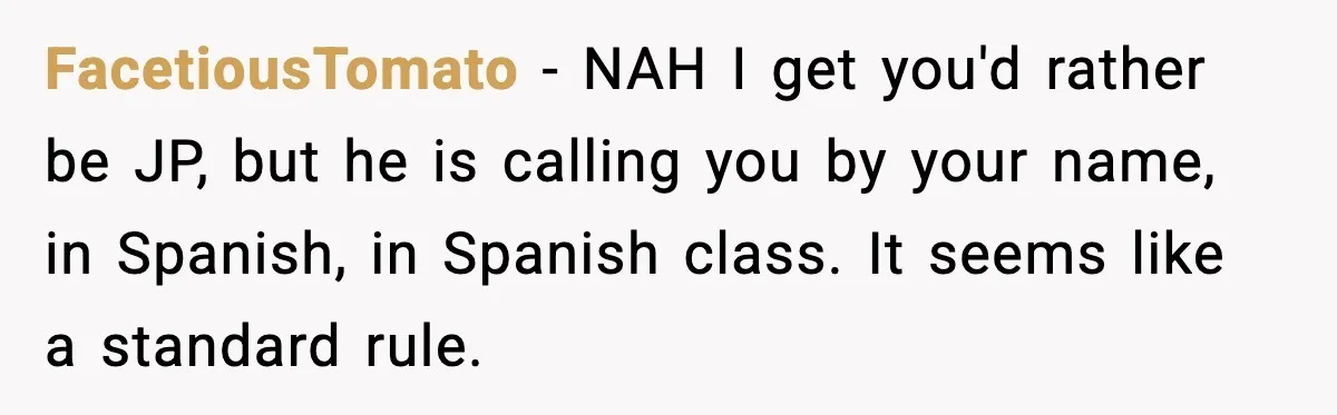 Student Gets Annoyed After Teacher Won’t Stop Using Spanish Name In Class FacetiousTomato - NAH I get you'd rather be JP, but he is calling you by your name, in Spanish, in Spanish class. It seems like a standard rule.