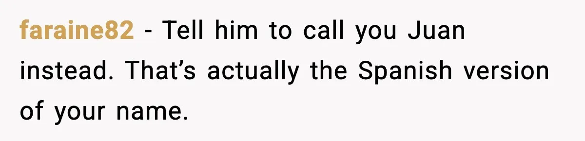 Student Gets Annoyed After Teacher Won’t Stop Using Spanish Name In Class faraine82 - Tell him to call you Juan instead. That’s actually the Spanish version of your name.