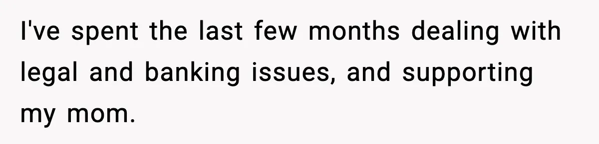 I've spent the last few months dealing with legal and banking issues, and supporting my mom.