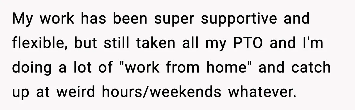 My work has been super supportive and flexible, but still taken all my PTO and I'm doing a lot of "work from home" and catch up at weird hours/weekends whatever.