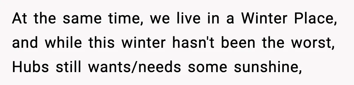 At the same time, we live in a Winter Place, and while this winter hasn't been the worst, Hubs still wants/needs some sunshine,