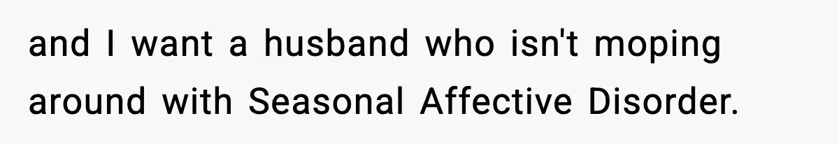 and I want a husband who isn't moping around with Seasonal Affective Disorder.