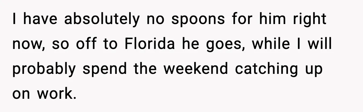 I have absolutely no spoons for him right now, so off to Florida he goes, while I will probably spend the weekend catching up on work.