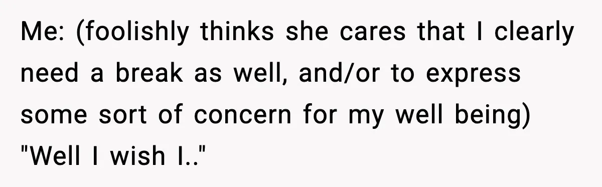 Me: (foolishly thinks she cares that I clearly need a break as well, and/or to express some sort of concern for my well being) "Well I wish I.."