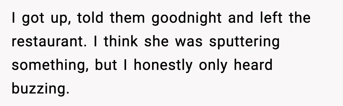 I got up, told them goodnight and left the restaurant. I think she was sputtering something, but I honestly only heard buzzing.