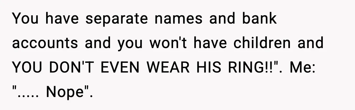 You have separate names and bank accounts and you won't have children and YOU DON'T EVEN WEAR HIS RING!!". Me: "..... Nope".
