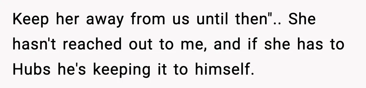 Keep her away from us until then".. She hasn't reached out to me, and if she has to Hubs he's keeping it to himself.