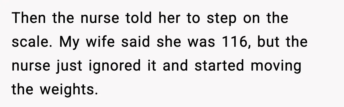 Man Pushes Wife To Get Help, She Accuses Him Of Betrayal Then the nurse told her to step on the scale. My wife said she was 116, but the nurse just ignored it and started moving the weights.