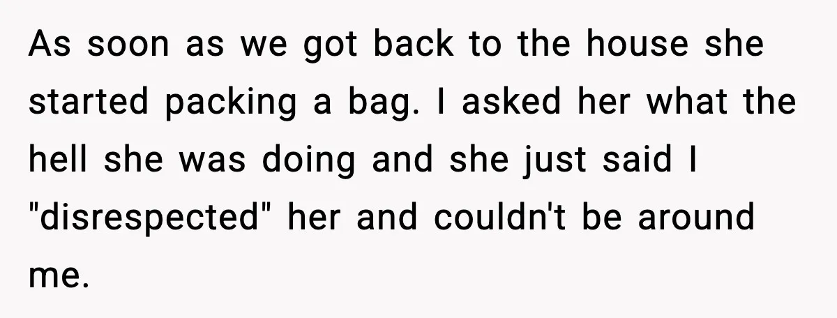 Man Pushes Wife To Get Help, She Accuses Him Of Betrayal As soon as we got back to the house she started packing a bag. I asked her what the hell she was doing and she just said I "disrespected" her...