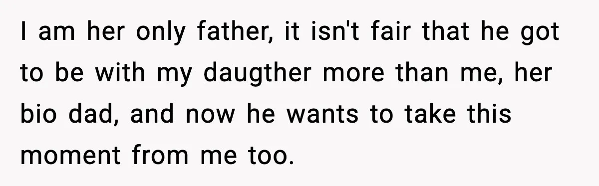 I am her only father, it isn't fair that he got to be with my daugther more than me, her bio dad, and now he wants to take this moment...
