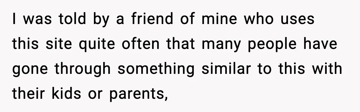 I was told by a friend of mine who uses this site quite often that many people have gone through something similar to this with their kids or parents,