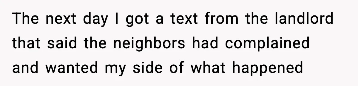 The next day I got a text from the landlord that said the neighbors had complained and wanted my side of what happened