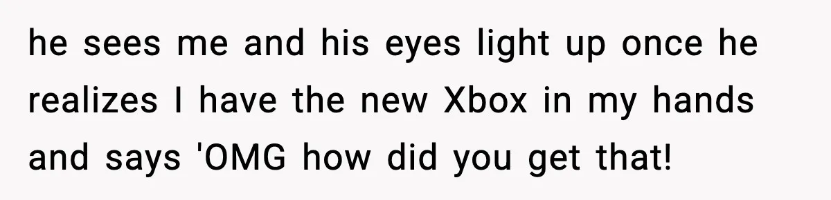 he sees me and his eyes light up once he realizes I have the new Xbox in my hands and says 'OMG how did you get that!