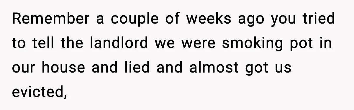 Remember a couple of weeks ago you tried to tell the landlord we were smoking pot in our house and lied and almost got us evicted,