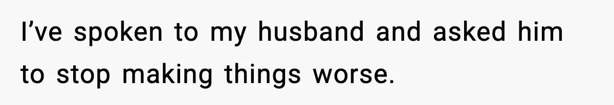 I’ve spoken to my husband and asked him to stop making things worse.