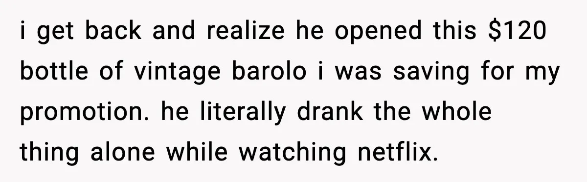 i get back and realize he opened this $120 bottle of vintage barolo i was saving for my promotion. he literally drank the whole thing alone while watching netflix.