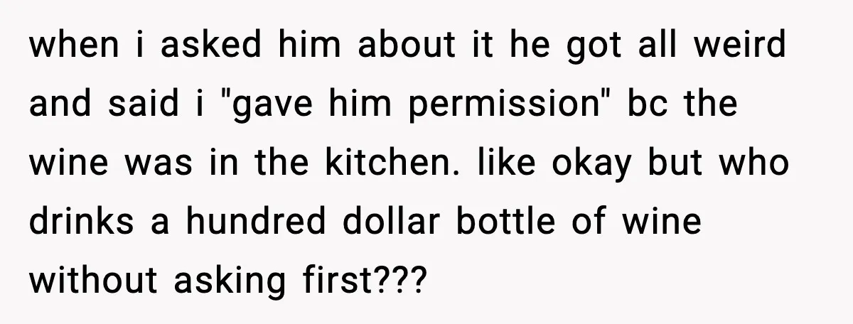 when i asked him about it he got all weird and said i "gave him permission" bc the wine was in the kitchen. like okay but who drinks a hundred...