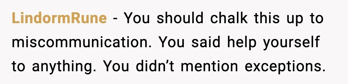 LindormRune - You should chalk this up to miscommunication. You said help yourself to anything. You didn’t mention exceptions.