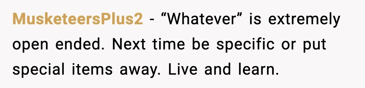 MusketeersPlus2 - “Whatever” is extremely open ended. Next time be specific or put special items away. Live and learn.