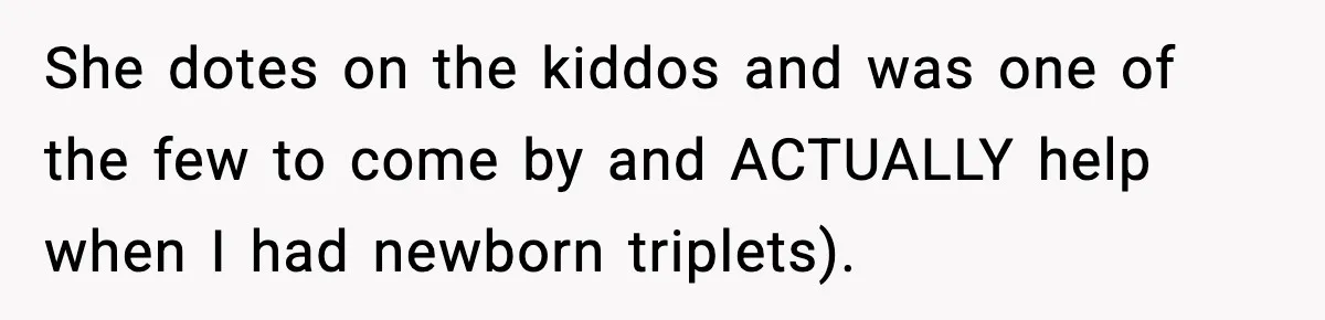 She dotes on the kiddos and was one of the few to come by and ACTUALLY help when I had newborn triplets).