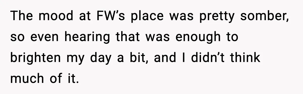 The mood at FW’s place was pretty somber, so even hearing that was enough to brighten my day a bit, and I didn’t think much of it.