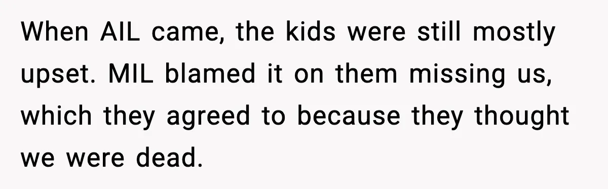 When AIL came, the kids were still mostly upset. MIL blamed it on them missing us, which they agreed to because they thought we were dead.