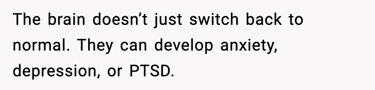 The brain doesn’t just switch back to normal. They can develop anxiety, depression, or PTSD.