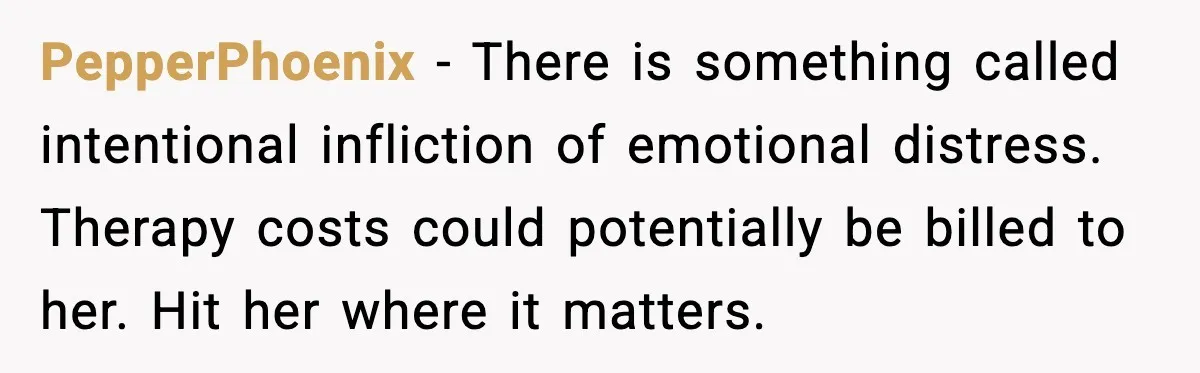 PepperPhoenix - There is something called intentional infliction of emotional distress. Therapy costs could potentially be billed to her. Hit her where it matters.