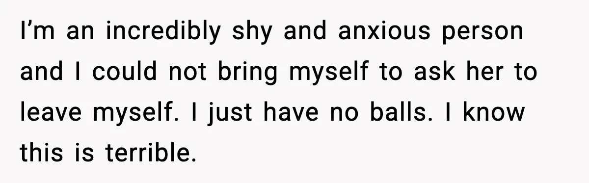I’m an incredibly shy and anxious person and I could not bring myself to ask her to leave myself. I just have no balls. I know this is terrible.